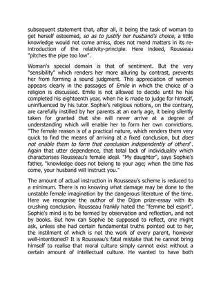 subsequent statement that, after all, it being the task of woman to
get herself esteemed, so as to justify her husband's choice, a little
knowledge would not come amiss, does not mend matters in its re-
introduction of the relativity-principle. Here indeed, Rousseau
pitches the pipe too low.
Woman's special domain is that of sentiment. But the very
sensibility which renders her more alluring by contrast, prevents
her from forming a sound judgment. This appreciation of women
appears clearly in the passages of Emile in which the choice of a
religion is discussed. Emile is not allowed to decide until he has
completed his eighteenth year, when he is made to judge for himself,
uninfluenced by his tutor. Sophie's religious notions, on the contrary,
are carefully instilled by her parents at an early age, it being silently
taken for granted that she will never arrive at a degree of
understanding which will enable her to form her own convictions.
The female reason is of a practical nature, which renders them very
quick to find the means of arriving at a fixed conclusion, but does
not enable them to form that conclusion independently of others.
Again that utter dependence, that total lack of individuality which
characterises Rousseau's female ideal. My daughter, says Sophie's
father, knowledge does not belong to your age; when the time has
come, your husband will instruct you.
The amount of actual instruction in Rousseau's scheme is reduced to
a minimum. There is no knowing what damage may be done to the
unstable female imagination by the dangerous literature of the time.
Here we recognise the author of the Dijon prize-essay with its
crushing conclusion. Rousseau frankly hated the femme bel esprit.
Sophie's mind is to be formed by observation and reflection, and not
by books. But how can Sophie be supposed to reflect, one might
ask, unless she had certain fundamental truths pointed out to her,
the instilment of which is not the work of every parent, however
well-intentioned? It is Rousseau's fatal mistake that he cannot bring
himself to realise that moral culture simply cannot exist without a
certain amount of intellectual culture. He wanted to have both
 