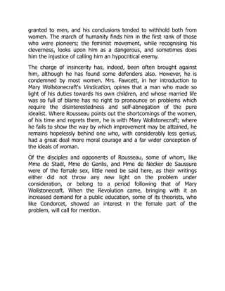 granted to men, and his conclusions tended to withhold both from
women. The march of humanity finds him in the first rank of those
who were pioneers; the feminist movement, while recognising his
cleverness, looks upon him as a dangerous, and sometimes does
him the injustice of calling him an hypocritical enemy.
The charge of insincerity has, indeed, been often brought against
him, although he has found some defenders also. However, he is
condemned by most women. Mrs. Fawcett, in her introduction to
Mary Wollstonecraft's Vindication, opines that a man who made so
light of his duties towards his own children, and whose married life
was so full of blame has no right to pronounce on problems which
require the disinterestedness and self-abnegation of the pure
idealist. Where Rousseau points out the shortcomings of the women,
of his time and regrets them, he is with Mary Wollstonecraft; where
he fails to show the way by which improvement may be attained, he
remains hopelessly behind one who, with considerably less genius,
had a great deal more moral courage and a far wider conception of
the ideals of woman.
Of the disciples and opponents of Rousseau, some of whom, like
Mme de Staël, Mme de Genlis, and Mme de Necker de Saussure
were of the female sex, little need be said here, as their writings
either did not throw any new light on the problem under
consideration, or belong to a period following that of Mary
Wollstonecraft. When the Revolution came, bringing with it an
increased demand for a public education, some of its theorists, who
like Condorcet, showed an interest in the female part of the
problem, will call for mention.
 