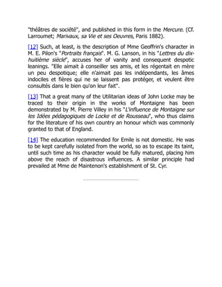 théâtres de société, and published in this form in the Mercure. (Cf.
Larroumet; Marivaux, sa Vie et ses Oeuvres, Paris 1882).
[12] Such, at least, is the description of Mme Geoffrin's character in
M. E. Pilon's Portraits français. M. G. Lanson, in his Lettres du dix-
huitième siècle, accuses her of vanity and consequent despotic
leanings. Elle aimait à conseiller ses amis, et les régentait en mère
un peu despotique; elle n'aimait pas les indépendants, les âmes
indociles et fières qui ne se laissent pas protéger, et veulent être
consultés dans le bien qu'on leur fait.
[13] That a great many of the Utilitarian ideas of John Locke may be
traced to their origin in the works of Montaigne has been
demonstrated by M. Pierre Villey in his L'influence de Montaigne sur
les Idées pédagogiques de Locke et de Rousseau, who thus claims
for the literature of his own country an honour which was commonly
granted to that of England.
[14] The education recommended for Emile is not domestic. He was
to be kept carefully isolated from the world, so as to escape its taint,
until such time as his character would be fully matured, placing him
above the reach of disastrous influences. A similar principle had
prevailed at Mme de Maintenon's establishment of St. Cyr.
 