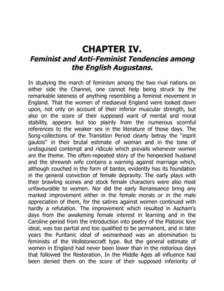 CHAPTER IV.
Feminist and Anti-Feminist Tendencies among
the English Augustans.
In studying the march of feminism among the two rival nations on
either side the Channel, one cannot help being struck by the
remarkable lateness of anything resembling a feminist movement in
England. That the women of mediaeval England were looked down
upon, not only on account of their inferior muscular strength, but
also on the score of their supposed want of mental and moral
stability, appears but too plainly from the numerous scornful
references to the weaker sex in the literature of those days. The
Song-collections of the Transition Period clearly betray the esprit
gaulois in their brutal estimate of woman and in the tone of
undisguised contempt and ridicule which prevails whenever women
are the theme. The often-repeated story of the henpecked husband
and the shrewish wife contains a warning against marriage which,
although couched in the form of banter, evidently has its foundation
in the general conviction of female depravity. The early plays with
their brawling scenes and stock female characters were also most
unfavourable to women. Nor did the early Renaissance bring any
marked improvement either in the female morals or in the male
appreciation of them, for the satires against women continued with
hardly a refutation. The improvement which resulted in Ascham's
days from the awakening female interest in learning and in the
Caroline period from the introduction into poetry of the Platonic love
ideal, was too partial and too qualified to be permanent, and in later
years the Puritanic ideal of womanhood was an abomination to
feminists of the Wollstonecraft type. But the general estimate of
women in England had never been lower than in the notorious days
that followed the Restoration. In the Middle Ages all influence had
been denied them on the score of their supposed inferiority of
 