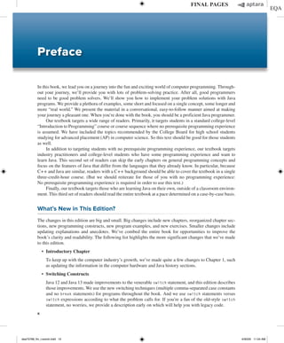 x
In this book, we lead you on a journey into the fun and exciting world of computer programming. Through-
out your journey, we’ll provide you with lots of problem-solving practice. After all, good programmers
need to be good problem solvers. We’ll show you how to implement your problem solutions with Java
programs. We provide a plethora of examples, some short and focused on a single concept, some longer and
more “real world.” We present the material in a conversational, easy-to-follow manner aimed at making
your journey a pleasant one. When you’re done with the book, you should be a proficient Java programmer.
Our textbook targets a wide range of readers. Primarily, it targets students in a standard college-level
“Introduction to Programming” course or course sequence where no prerequisite programming experience
is assumed. We have included the topics recommended by the College Board for high school students
studying for advanced placement (AP) in computer science. So this text should be good for those students
as well.
In addition to targeting students with no prerequisite programming experience, our textbook targets
industry practitioners and college-level students who have some programming experience and want to
learn Java. This second set of readers can skip the early chapters on general programming concepts and
focus on the features of Java that differ from the languages that they already know. In particular, because
C++ and Java are similar, readers with a C++ background should be able to cover the textbook in a single
three-credit-hour course. (But we should reiterate for those of you with no programming experience:
No prerequisite programming experience is required in order to use this text.)
Finally, our textbook targets those who are learning Java on their own, outside of a classroom environ-
ment. This third set of readers should read the entire textbook at a pace determined on a case-by-case basis.
What’s New in This Edition?
The changes in this edition are big and small. Big changes include new chapters, reorganized chapter sec-
tions, new programming constructs, new program examples, and new exercises. Smaller changes include
updating explanations and anecdotes. We’ve combed the entire book for opportunities to improve the
book’s clarity and readability. The following list highlights the more significant changes that we’ve made
to this edition.
∙ Introductory Chapter
	
To keep up with the computer industry’s growth, we’ve made quite a few changes to Chapter 1, such
as updating the information in the computer hardware and Java history sections.
∙ Switching Constructs
	
Java 12 and Java 13 made improvements to the venerable switch statement, and this edition describes
those improvements. We use the new switching techniques (multiple comma-­
separated case constants
and no break statements) for programs throughout the book. And we use switch statements versus
switch expressions according to what the problem calls for. If you’re a fan of the old-style switch
statement, no worries, we provide a description early on which will help you with legacy code.
Preface
dea75768_fm_i-xxxviii.indd 10 4/30/20 11:54 AM
 
