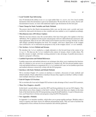 Preface xi
∙ Local Variable Type Inferencing
	
Java 10 introduced the ability to use var as a type (rather than int, double, etc.) for a local variable
declaration where the declaration is part of an initialization. We describe the new syntax, but for self-
documentation reasons, we stick with traditional explicit type declarations for the most part.
∙ Name Change for Static Variables and Static Methods
	
The powers that be (the Oracle documentation folks) now use the terms static variable and static
method for what used to be known as class variable and class method, so we’ve updated accordingly.
∙ Miscellaneous Java API Library Updates
	
With the new Java releases since the second edition, there have been quite a few updates to the Java
API library. We’ve updated our discussions and programs with new API method and constructor calls
when appropriate. Most of our new API content can be found in our GUI coverage, but there are other
API changes sprinkled throughout the book. For example, with Java’s deprecation of the wrapper
class constructors, we’ve refactored our programs to rely on the wrapper classes’ valueOf methods.
∙ New Section—forEach Method and Streams
	
We introduce the forEach method as a simple alternative to the for-each loop in the context of an
ArrayList. We then use the forEach method in the context of streams, where it really shines. We
describe streams in depth, with their exciting potential to take advantage of parallel processing to
improve a program’s efficiency.
∙ Lambda Expressions and Method References
	
Lambda expressions and method references are techniques that allow you to implement the function-
ality of a method so you can use it as an argument in a method call. We first present lambda expres-
sions and method references as arguments for a forEach method call. Later, we use lambda expressions
and method references extensively to help with the GUI programs.
∙ Interfaces with Static Methods and Default Methods
	
We’ve rewritten Chapter 14’s section on interfaces to include a discussion of static methods and
default methods. Oracle added them to interfaces because they support an interface’s ability to imple-
ment multiple inheritance effectively.
∙ End-of-Chapter GUI Sections
	
We’ve rewritten all of our end-of-chapter GUI sections to take advantage of Java’s newer GUI constructs.
∙ Three New Chapters—JavaFX
	
In this book’s second edition, we used the AWT and Swing platforms for our two GUI chapters. This
third edition moves those chapters to the book’s website. We provide three new chapters in the main
body of the book that describe GUI programming using the JavaFX platform. As part of that presenta-
tion, you’ll learn how to format your programs using JavaFX CSS properties.
∙ New Appendix—Modules
	
In Appendix 4, we introduce modules, which allow you to group together packages. Modules make it
easier to organize and share classes for different programming needs. They are used to facilitate the
configuration of Java software for diverse hardware and software platforms.
dea75768_fm_i-xxxviii.indd 11 5/10/20 8:49 PM
 