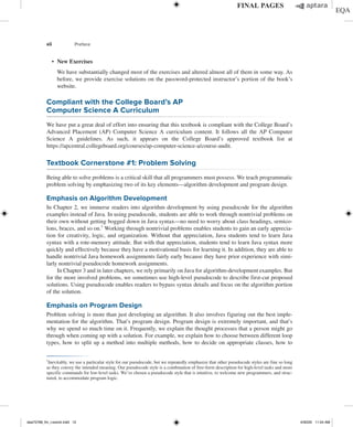xii Preface
∙ New Exercises
	
We have substantially changed most of the exercises and altered almost all of them in some way. As
before, we provide exercise solutions on the password-protected instructor’s portion of the book’s
website.
Compliant with the College Board’s AP
Computer Science A Curriculum
We have put a great deal of effort into ensuring that this textbook is compliant with the College Board’s
Advanced Placement (AP) Computer Science A curriculum content. It follows all the AP Computer
Science A guidelines. As such, it appears on the College Board’s approved textbook list at
https://apcentral.collegeboard.org/courses/ap-computer-science-a/course-audit.
Textbook Cornerstone #1: Problem Solving
Being able to solve problems is a critical skill that all programmers must possess. We teach programmatic
problem solving by emphasizing two of its key elements—algorithm development and program design.
Emphasis on Algorithm Development
In Chapter 2, we immerse readers into algorithm development by using pseudocode for the algorithm
examples instead of Java. In using pseudocode, students are able to work through nontrivial problems on
their own without getting bogged down in Java syntax—no need to worry about class headings, semico-
lons, braces, and so on.1
Working through nontrivial problems enables students to gain an early apprecia-
tion for creativity, logic, and organization. Without that appreciation, Java students tend to learn Java
syntax with a rote-memory attitude. But with that appreciation, students tend to learn Java syntax more
quickly and effectively because they have a motivational basis for learning it. In addition, they are able to
handle nontrivial Java homework assignments fairly early because they have prior experience with simi-
larly nontrivial pseudocode homework assignments.
In Chapter 3 and in later chapters, we rely primarily on Java for algorithm-development examples. But
for the more involved problems, we sometimes use high-level pseudocode to describe first-cut proposed
solutions. Using pseudocode enables readers to bypass syntax details and focus on the algorithm portion
of the solution.
Emphasis on Program Design
Problem solving is more than just developing an algorithm. It also involves figuring out the best imple-
mentation for the algorithm. That’s program design. Program design is extremely important, and that’s
why we spend so much time on it. Frequently, we explain the thought processes that a person might go
through when coming up with a solution. For example, we explain how to choose between different loop
types, how to split up a method into multiple methods, how to decide on appropriate classes, how to
1
Inevitably, we use a particular style for our pseudocode, but we repeatedly emphasize that other pseudocode styles are fine so long
as they convey the intended meaning. Our pseudocode style is a combination of free-form description for high-level tasks and more
specific commands for low-level tasks. We’ve chosen a pseudocode style that is intuitive, to welcome new programmers, and struc-
tured, to accommodate program logic.
dea75768_fm_i-xxxviii.indd 12 4/30/20 11:54 AM
 