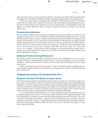 Preface xiii
choose between instance and static members, and how to determine class relationships using inheritance
and composition. We challenge students to find the most elegant implementations for a particular task.
We devote a whole chapter to program design—Chapter 8, “Software Engineering.” In that chapter,
we provide an in-depth look at coding-style conventions and documentation for programmers and users.
We discuss design strategies like separation of concerns, modularization, and encapsulation. Also in the
chapter, we describe alternative design strategies—top-down, bottom-up, case-based, and iterative
enhancement.
Problem-Solving Sections
We often address problem solving (algorithm development and program design) in the natural flow of
explaining concepts. But we also cover problem solving in sections that are wholly devoted to it. In each
problem-solving section, we present a situation that contains an unresolved problem. In coming up with a
solution for the problem, we try to mimic the real-world problem-solving experience by using an iterative
design strategy. We present a first-cut solution, analyze the solution, and then discuss possible improve-
ments to it. We use a conversational trial-and-error format (e.g., “What type of layout manager should
we use? We first tried the GridLayout manager. That works OK, but not great. Let’s now try the
BorderLayout manager.”). This casual tone sets the student at ease by conveying the message that it is
normal, and in fact expected, that a programmer will need to work through a problem multiple times
before finding the best solution.
Additional Problem-Solving Mechanisms
We include problem-solving examples and problem-solving advice throughout the text (not just in
Chapter 2, Chapter 8, and the problem-solving sections). As a point of emphasis, we insert a problem-
solving box, with an icon and a succinct tip, next to the text that contains the problem-solving example
and/or advice.
We are strong believers in learning by example. As such, our textbook contains a multitude of com-
plete program examples. Readers are encouraged to use our programs as recipes for solving similar pro-
grams on their own.
Textbook Cornerstone #2: Fundamentals First
Postpone Concepts That Require Complex Syntax
We feel that many introductory programming textbooks jump too quickly into concepts that require com-
plex syntax. In using complex syntax early, students get in the habit of entering code without fully under-
standing it or, worse yet, copying and pasting from example code without fully understanding the example
code. That can lead to less-than-ideal programs and students who are limited in their ability to solve a wide
variety of problems. Thus, we prefer to postpone concepts that require complex syntax. We prefer to intro-
duce such concepts later on, when students are better able to understand them fully.
As a prime example of that philosophy, we cover the simpler forms of GUI programming early (in
an optional graphics track), but we cover the more complicated forms of GUI programming later in the
book. Specifically, we postpone event-driven GUI programming until the end of the book. This is dif-
ferent from some other Java textbooks, which favor early full immersion into event-driven GUI pro-
gramming. We feel that strategy is a mistake because proper event-driven GUI programming requires a
great deal of programming maturity. When they learn it at the end of the book, our readers are better
able to understand it fully.
dea75768_fm_i-xxxviii.indd 13 4/30/20 11:54 AM
 