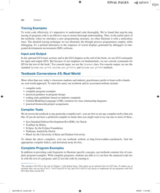 xiv Preface
Tracing Examples
To write code effectively, it’s imperative to understand code thoroughly. We’ve found that step-by-step
tracing of program code is an effective way to ensure thorough understanding. Thus, in the earlier parts of
the textbook, when we introduce a new programming structure, we often illustrate it with a meticulous
trace. The detailed tracing technique we use illustrates the thought process programmers employ while
debugging. It’s a printed alternative to the sequence of screen displays generated by debuggers in inte-
grated development environment (IDE) software.
Input and Output
In the optional GUI-track sections and in the GUI chapters at the end of the book, we use GUI commands
for input and output (I/O). But because of our emphasis on fundamentals, we use console commands for
I/O for the rest of the book.2
For console input, we use the Scanner class. For console output, we use the
standard System.out.print, System.out.println, and System.out.printf methods.
Textbook Cornerstone #3: Real World
More often than not, today’s classroom students and industry practitioners prefer to learn with a hands-
on, real-world approach. To meet this need, our textbook and its associated website include:
∙ compiler tools
∙ complete program examples
∙ practical guidance in program design
∙ coding-style guidelines based on industry standards
∙ Unified Modeling Language (UML) notation for class relationship diagrams
∙ practical homework-project assignments
Compiler Tools
We do not tie the textbook to any particular compiler tool—you are free to use any compiler tool(s) that you
like. If you do not have a preferred compiler in mind, then you might want to try out one or more of these:
∙ Java Standard Edition Development Kit (JDK), by Oracle
∙ TextPad, by Helios
∙ Eclipse, by the Eclipse Foundation
∙ Netbeans, backed by Oracle
∙ BlueJ, by the University of Kent and Deaken University
To obtain the above compilers, visit our textbook website at http://www.mhhe.com/dean3e, find the
appropriate compiler link(s), and download away for free.
Complete Program Examples
In addition to providing code fragments to illustrate specific concepts, our textbook contains lots of com-
plete program examples. With complete programs, students are able to (1) see how the analyzed code ties
in with the rest of a program, and (2) test the code by running it.
2
We introduce GUI I/O at the end of Chapter 3 with dialog boxes. That opens up an optional door for GUI fans. If readers are so
inclined, they can use the Alert, TextInputDialog, and ChoiceDialog classes to implement all our programs with GUI
I/O rather than console I/O.
dea75768_fm_i-xxxviii.indd 14 4/30/20 11:54 AM
 