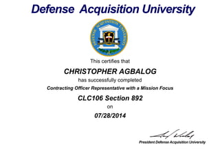 This certifies that
CHRISTOPHER AGBALOG
has successfully completed
CLC106 Section 892
on
07/28/2014
Contracting Officer Representative with a Mission Focus
 