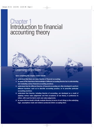 2
Financial Accounting Theory
Chapter 1
Introduction to financial
accounting theory
Learning objectives
Upon completing this chapter readers should:
I understand that there are many theories of financial accounting;
I be aware of the importance that knowledge of different accounting theories has in understanding
and evaluating various financial accounting practices;
I understand that the different theories of financial accounting are often developed to perform
different functions, such as to describe accounting practice, or to prescribe particular
accounting practices;
I understand that theories, including theories of accounting, are developed as a result of
applying various value judgements and that acceptance of one theory, in preference to
others, will in part be tied to one’s own value judgements;
I be aware that we should critically evaluate theories (in terms of such things as the underlying
logic, assumptions made and evidence produced) before accepting them.
Deegan Ch 01 22/2/06 12:45 PM Page 2
 