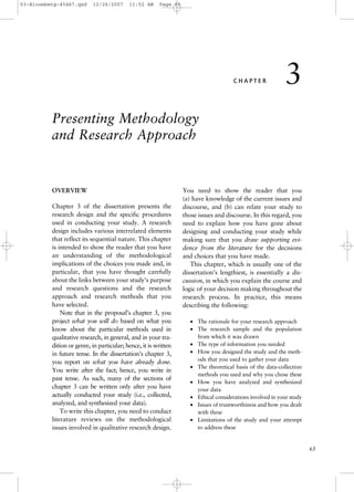 03-Bloomberg-45467.qxd

12/26/2007

11:52 AM

Page 65

CHAPTER

3

Presenting Methodology
and Research Approach

OVERVIEW
Chapter 3 of the dissertation presents the
research design and the specific procedures
used in conducting your study. A research
design includes various interrelated elements
that reflect its sequential nature. This chapter
is intended to show the reader that you have
an understanding of the methodological
implications of the choices you made and, in
particular, that you have thought carefully
about the links between your study’s purpose
and research questions and the research
approach and research methods that you
have selected.
Note that in the proposal’s chapter 3, you
project what you will do based on what you
know about the particular methods used in
qualitative research, in general, and in your tradition or genre, in particular; hence, it is written
in future tense. In the dissertation’s chapter 3,
you report on what you have already done.
You write after the fact; hence, you write in
past tense. As such, many of the sections of
chapter 3 can be written only after you have
actually conducted your study (i.e., collected,
analyzed, and synthesized your data).
To write this chapter, you need to conduct
literature reviews on the methodological
issues involved in qualitative research design.

You need to show the reader that you
(a) have knowledge of the current issues and
discourse, and (b) can relate your study to
those issues and discourse. In this regard, you
need to explain how you have gone about
designing and conducting your study while
making sure that you draw supporting evidence from the literature for the decisions
and choices that you have made.
This chapter, which is usually one of the
dissertation’s lengthiest, is essentially a discussion, in which you explain the course and
logic of your decision making throughout the
research process. In practice, this means
describing the following:
• The rationale for your research approach
• The research sample and the population
from which it was drawn
• The type of information you needed
• How you designed the study and the methods that you used to gather your data
• The theoretical basis of the data-collection
methods you used and why you chose these
• How you have analyzed and synthesized
your data
• Ethical considerations involved in your study
• Issues of trustworthiness and how you dealt
with these
• Limitations of the study and your attempt
to address these

65

 