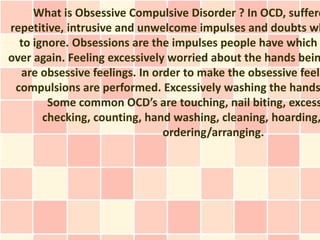 What is Obsessive Compulsive Disorder ? In OCD, suffere
repetitive, intrusive and unwelcome impulses and doubts wh
  to ignore. Obsessions are the impulses people have which
over again. Feeling excessively worried about the hands bein
  are obsessive feelings. In order to make the obsessive feeli
 compulsions are performed. Excessively washing the hands
        Some common OCD’s are touching, nail biting, excess
       checking, counting, hand washing, cleaning, hoarding,
                               ordering/arranging.
 
