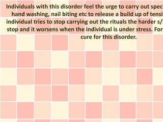Individuals with this disorder feel the urge to carry out speci
  hand washing, nail biting etc to release a build up of tensio
individual tries to stop carrying out the rituals the harder s/h
stop and it worsens when the individual is under stress. Fort
                               cure for this disorder.
 