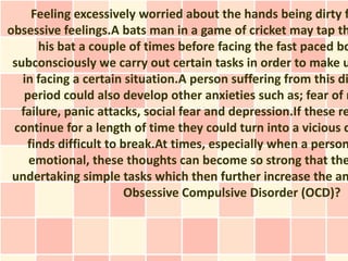Feeling excessively worried about the hands being dirty f
obsessive feelings.A bats man in a game of cricket may tap th
      his bat a couple of times before facing the fast paced bo
 subconsciously we carry out certain tasks in order to make u
   in facing a certain situation.A person suffering from this di
   period could also develop other anxieties such as; fear of r
  failure, panic attacks, social fear and depression.If these re
 continue for a length of time they could turn into a vicious c
    finds difficult to break.At times, especially when a person
    emotional, these thoughts can become so strong that the
 undertaking simple tasks which then further increase the an
                        Obsessive Compulsive Disorder (OCD)?
 