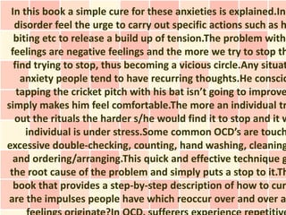 In this book a simple cure for these anxieties is explained.Ind
  disorder feel the urge to carry out specific actions such as h
  biting etc to release a build up of tension.The problem with
 feelings are negative feelings and the more we try to stop th
  find trying to stop, thus becoming a vicious circle.Any situat
    anxiety people tend to have recurring thoughts.He conscio
   tapping the cricket pitch with his bat isn’t going to improve
simply makes him feel comfortable.The more an individual tr
  out the rituals the harder s/he would find it to stop and it w
     individual is under stress.Some common OCD’s are touch
excessive double-checking, counting, hand washing, cleaning
  and ordering/arranging.This quick and effective technique g
 the root cause of the problem and simply puts a stop to it.Th
  book that provides a step-by-step description of how to cure
are the impulses people have which reoccur over and over a
 