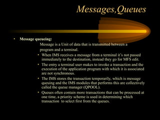 Messages,Queues
• Message queueing:
Message is a Unit of data that is transmitted between a
program and a terminal.
• When IMS receives a message from a terminal it’s not passed
immediately to the destination, instead they go for MFS edit.
• The entry a terminal user makes to invoke a transaction and the
execution of the application program with which it is associated
are not synchronous.
• The IMS stores the transaction temporarily, which is message
queuing and the IMS modules that performs this are collectively
called the queue manager (QPOOL).
• Queues often contain more transactions that can be processed at
one time, a priority scheme is used in determining which
transaction to select first from the queues.
 