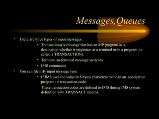 Messages,Queues
• There are three types of input messages:
• Transactions(A message that has an MP program as a
destination,whether it originates at a terminal or in a program ,is
called a TRANSACTION).
• Terminal-to-terminal message switches
• IMS commands
• You can Identify input message type
• If IMS uses the value in 8 bytes characters name in an application
program i.e transaction code.
These transaction codes are defined to IMS during IMS system
definition with TRANSACT macros.
 