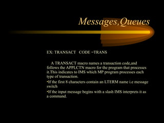 Messages,Queues
EX: TRANSACT CODE =TRANS
A TRANSACT macro names a transaction code,and
follows the APPLCTN macro for the program that processes
it.This indicates to IMS which MP program processes each
type of transaction.
•If the first 8 characters contain an LTERM name i.e message
switch
•If the input message begins with a slash IMS interprets it as
a command.
 