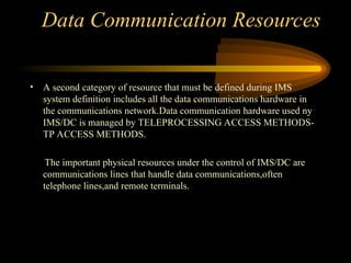 Data Communication Resources
• A second category of resource that must be defined during IMS
system definition includes all the data communications hardware in
the communications network.Data communication hardware used ny
IMS/DC is managed by TELEPROCESSING ACCESS METHODS-
TP ACCESS METHODS.
The important physical resources under the control of IMS/DC are
communications lines that handle data communications,often
telephone lines,and remote terminals.
 