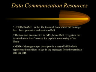 Data Communication Resources
• LTERM NAME is the the terminal from where the message
has been generated and sent into IMS
• The terminal is connected to IMS , hence IMS recognizes the
terminal name itself no need for explicit mentioning of the
Name
• MOD – Message output descriptor is a part of MFS which
represents the medium to key in the messages from the terminals
into the IMS
 