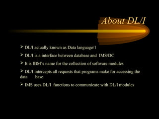 About DL/I
 DL/I actually known as Data language/1
 DL/I is a interface between database and IMS/DC
 It is IBM’s name for the collection of software modules
 DL/I intercepts all requests that programs make for accessing the
data base
 IMS uses DL/I functions to communicate with DL/I modules
 