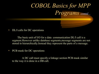 COBOL Basics for MPP
Programs contd...
• DL/I calls for DC operations
The basic unit of I/O for a data communication DL/I call is a
segment.However unlike database segments,message segments are not
stored in hierarchically.Instead they represent the parts of a message.
• PCB mask for DC operations
A DC call must specify a linkage section PCB mask similar
to the way it is done in a DB call.
 
