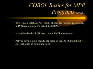 COBOL Basics for MPP
Programs contd...
• This is not a database PCB mask, it’s for the message processing,
in IMS terminology it’s called the I/O PCB
• It must be the first PCB listed on the ENTRY statement
• All you have to do is specify the name of the I/O PCB on the ISRT
call that sends an output message.
 