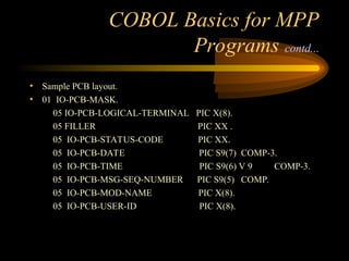 COBOL Basics for MPP
Programs contd...
• Sample PCB layout.
• 01 IO-PCB-MASK.
05 IO-PCB-LOGICAL-TERMINAL PIC X(8).
05 FILLER PIC XX .
05 IO-PCB-STATUS-CODE PIC XX.
05 IO-PCB-DATE PIC S9(7) COMP-3.
05 IO-PCB-TIME PIC S9(6) V 9 COMP-3.
05 IO-PCB-MSG-SEQ-NUMBER PIC S9(5) COMP.
05 IO-PCB-MOD-NAME PIC X(8).
05 IO-PCB-USER-ID PIC X(8).
 