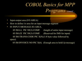 COBOL Basics for MPP
Programs contd...
• Input-output area (I/O AREA):
• How to define i/o area for an input message segment
• 01 INPUT-MESSAGE-IO-AREA.
05 IM-LL PIC S9(3) COMP. (length of entire input message)
05 IM-ZZ PIC S9(3) COMP. (Reserved for IMS for input)
05 IM-TRANS-CODE PIC X(9).(1-8 byte value followed by
space)
05 IM-INVOICE-NO PIC X(6). (Enough area to hold i/p message)
 