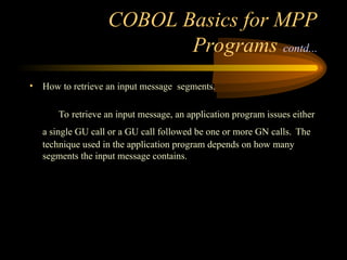 COBOL Basics for MPP
Programs contd...
• How to retrieve an input message segments.
To retrieve an input message, an application program issues either
a single GU call or a GU call followed be one or more GN calls. The
technique used in the application program depends on how many
segments the input message contains.
 