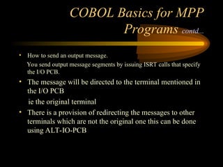 COBOL Basics for MPP
Programs contd...
• How to send an output message.
You send output message segments by issuing ISRT calls that specify
the I/O PCB.
• The message will be directed to the terminal mentioned in
the I/O PCB
ie the original terminal
• There is a provision of redirecting the messages to other
terminals which are not the original one this can be done
using ALT-IO-PCB
 