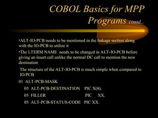 COBOL Basics for MPP
Programs contd...
•ALT-IO-PCB needs to be mentioned in the linkage section along
with the IO-PCB to utilize it
•The LTERM NAME needs to be changed in ALT-IO-PCB before
giving an insert call unlike the normal DC call to mention the new
destination
The structure of the ALT-IO-PCB is much simple when compared to
IO/PCB
01 ALT-PCB-MASK
05 ALT-PCB-DESTINATION PIC X(8).
05 FILLER PIC XX.
05 ALT-PCB-STATUS-CODE PIC XX.
 