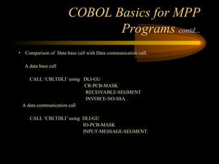 COBOL Basics for MPP
Programs contd...
• Comparison of Data base call with Data communication call.
A data base call
CALL ‘CBLTDLI’ using DLI-GU
CR-PCB-MASK
RECEIVABLE-SEGMENT
INVOICE-NO-SSA .
A data communication call
CALL ‘CBLTDLI’ using DLI-GU
IO-PCB-MASK
INPUT-MESSAGE-SEGMENT.
 