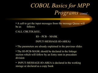 COBOL Basics for MPP
Programs contd...
• A call to get the input messages from the message Queue will
be as follows
CALL CBLTDLI(GU,
IO – PCB – MASK
INPUT-MESSAGE-IO-AREA)
• The parameters are already explained in the previous slides
• The IO-PCB-MASK should be declared in the linkage
section which will follow by an Entry stmt in procedure
division
• INPUT-MESSAGE-IO-AREA is declared in the working
storage or declared as a copy book
 