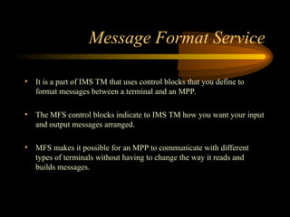Message Format Service
• It is a part of IMS TM that uses control blocks that you define to
format messages between a terminal and an MPP.
• The MFS control blocks indicate to IMS TM how you want your input
and output messages arranged.
• MFS makes it possible for an MPP to communicate with different
types of terminals without having to change the way it reads and
builds messages.
 