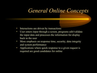 General Online Concepts
• Interactions are driven by transactions
• User enters input through a screen, programs edit/validate
the input data and processes the information for display
back to the user
• More emphasis on response time, security, data integrity
and system performance
• Applications where quick response to a given request is
required are good candidates for online
 