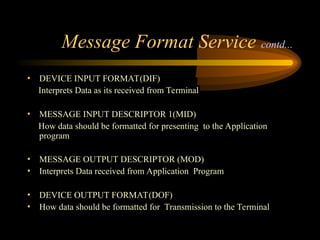 Message Format Service contd...
• DEVICE INPUT FORMAT(DIF)
Interprets Data as its received from Terminal
• MESSAGE INPUT DESCRIPTOR 1(MID)
How data should be formatted for presenting to the Application
program
• MESSAGE OUTPUT DESCRIPTOR (MOD)
• Interprets Data received from Application Program
• DEVICE OUTPUT FORMAT(DOF)
• How data should be formatted for Transmission to the Terminal
 