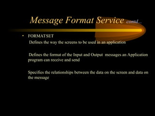 Message Format Service contd...
• FORMATSET
Defines the way the screens to be used in an application
Defines the format of the Input and Output messages an Application
program can receive and send
Specifies the relationships between the data on the screen and data on
the message
 