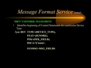 Message Format Service contd...
“DEV” CONTROL STATEMENT
• Identifies beginning of Control Statements for a particular Device
Type
Syn: DEV TYPE=(DEVICE_TYPE),
FEAT=(IGNORE),
PFK=(PFK_FIELD),
DSCA=X’nnnn’,
SYSMSG=MSG_FIELDS
 