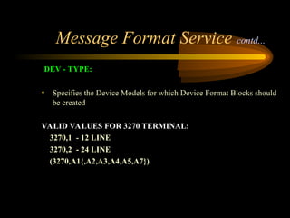 Message Format Service contd...
DEV - TYPE:
• Specifies the Device Models for which Device Format Blocks should
be created
VALID VALUES FOR 3270 TERMINAL:
3270,1 - 12 LINE
3270,2 - 24 LINE
(3270,A1{,A2,A3,A4,A5,A7})
 