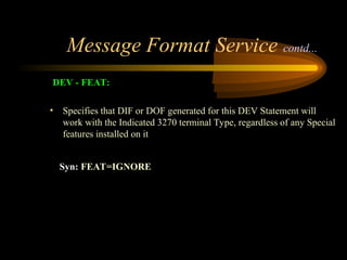 Message Format Service contd...
DEV - FEAT:
• Specifies that DIF or DOF generated for this DEV Statement will
work with the Indicated 3270 terminal Type, regardless of any Special
features installed on it
Syn: FEAT=IGNORE
 