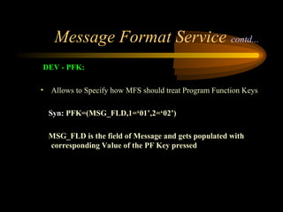 Message Format Service contd...
DEV - PFK:
• Allows to Specify how MFS should treat Program Function Keys
Syn: PFK=(MSG_FLD,1=‘01’,2=‘02’)
MSG_FLD is the field of Message and gets populated with
corresponding Value of the PF Key pressed
 
