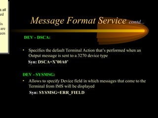 Message Format Service contd...
DEV - DSCA:
• Specifies the default Terminal Action that’s performed when an
Output message is sent to a 3270 device type
Syn: DSCA=X’00A0’
DEV - SYSMSG:
• Allows to specify Device field in which messages that come to the
Terminal from IMS will be displayed
Syn: SYSMSG=ERR_FIELD
s all
ed
his
are
een
 