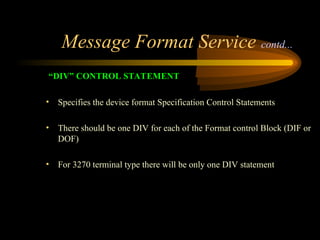Message Format Service contd...
“DIV” CONTROL STATEMENT
• Specifies the device format Specification Control Statements
• There should be one DIV for each of the Format control Block (DIF or
DOF)
• For 3270 terminal type there will be only one DIV statement
 