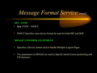 Message Format Service contd...
DIV - TYPE
• Syn :TYPE = INOUT
• INOUT Specifies same device format be used for both DIF and DOF
“DPAGE” CONTROL STATEMENT
• Specifies a Device format used to handle Multiple Logical Pages
• Two parameters in DPAGE are used to Specify Initial Cursor positioning and
Fill character
 