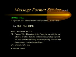 Message Format Service contd...
DPAGE - FILL
• Specifies FILL character to be used for Output Device Fields
Syn: FILL= FILL_CHAR
Valid FILL-CHAR for 3270.
PT - Program Tab - The output device fields that are not filled are
followed by a this character till the remainder of device field
this avoids MFS transmitting blanks to partially fill fields and
also erases previously displayed data.
C’c’-Character to be used
X’hh’-Hex Values
 
