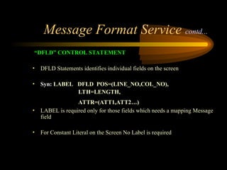 Message Format Service contd...
“DFLD” CONTROL STATEMENT
• DFLD Statements identifies individual fields on the screen
• Syn: LABEL DFLD POS=(LINE_NO,COL_NO),
LTH=LENGTH,
ATTR=(ATT1,ATT2…)
• LABEL is required only for those fields which needs a mapping Message
field
• For Constant Literal on the Screen No Label is required
 