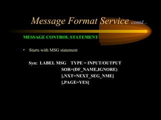 Message Format Service contd...
MESSAGE CONTROL STATEMENT
• Starts with MSG statement
Syn: LABEL MSG TYPE = INPUT/OUTPUT
SOR=(DF_NAME,IGNORE)
[,NXT=NEXT_SEG_NME]
[,PAGE=YES]
 