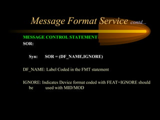Message Format Service contd...
MESSAGE CONTROL STATEMENT
SOR:
Syn: SOR = (DF_NAME,IGNORE)
DF_NAME: Label Coded in the FMT statement
IGNORE: Indicates Device format coded with FEAT=IGNORE should
be used with MID/MOD
 
