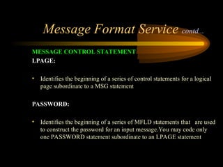 Message Format Service contd...
MESSAGE CONTROL STATEMENT
LPAGE:
• Identifies the beginning of a series of control statements for a logical
page subordinate to a MSG statement
PASSWORD:
• Identifies the beginning of a series of MFLD statements that are used
to construct the password for an input message.You may code only
one PASSWORD statement subordinate to an LPAGE statement
 