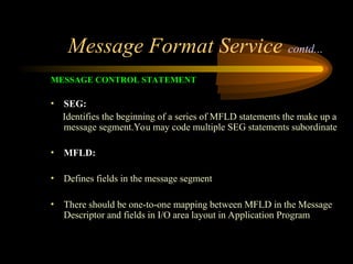 Message Format Service contd...
MESSAGE CONTROL STATEMENT
• SEG:
Identifies the beginning of a series of MFLD statements the make up a
message segment.You may code multiple SEG statements subordinate
• MFLD:
• Defines fields in the message segment
• There should be one-to-one mapping between MFLD in the Message
Descriptor and fields in I/O area layout in Application Program
 