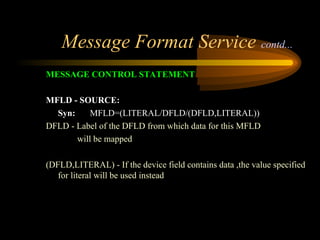 Message Format Service contd...
MESSAGE CONTROL STATEMENT
MFLD - SOURCE:
Syn: MFLD=(LITERAL/DFLD/(DFLD,LITERAL))
DFLD - Label of the DFLD from which data for this MFLD
will be mapped
(DFLD,LITERAL) - If the device field contains data ,the value specified
for literal will be used instead
 