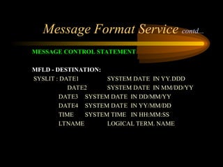 Message Format Service contd...
MESSAGE CONTROL STATEMENT
MFLD - DESTINATION:
SYSLIT : DATE1 SYSTEM DATE IN YY.DDD
DATE2 SYSTEM DATE IN MM/DD/YY
DATE3 SYSTEM DATE IN DD/MM/YY
DATE4 SYSTEM DATE IN YY/MM/DD
TIME SYSTEM TIME IN HH:MM:SS
LTNAME LOGICAL TERM. NAME
 